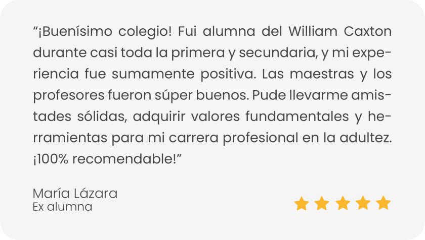 testimonio de maria lazara con 5 estrellas: ¡Buenísimo colegio! Fui alumna del William Caxton durante casi toda la primera y secundaria, y mi experiencia fue sumamente positiva. Las maestras y los profesores fueron súper buenos. Pude llevarme amistades sólidas, adquirir valores fundamentales y herramientas para mi carrera profesional en la adultez. ¡100% recomendable!