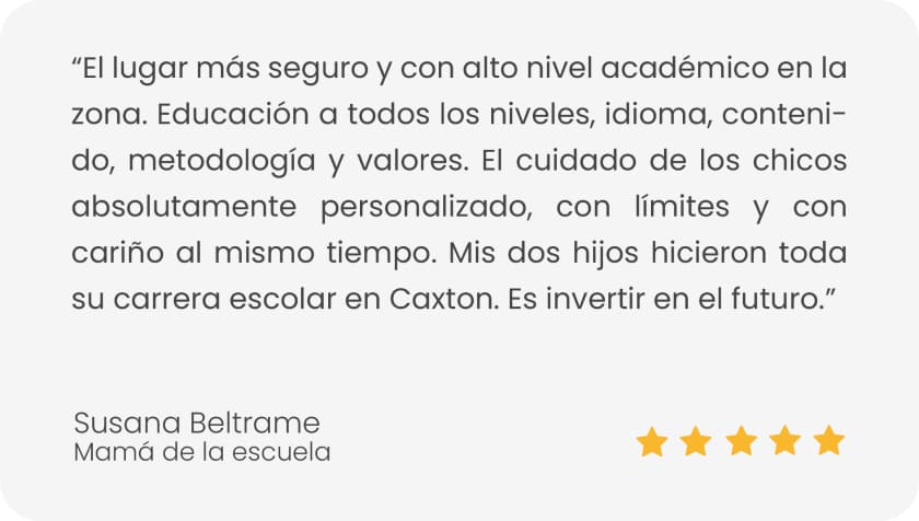 testimonio de susana beltrame con 5 estrellas: El lugar más seguro y con alto nivel académico en la zona. Educación a todos los niveles, idioma, contenido, metodología y valores. El cuidado de los chicos absolutamente personalizado, con límites y con cariño al mismo tiempo. Mis dos hijos hicieron toda su carrera escolar en Caxton. Es invertir en el futuro.